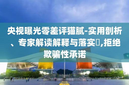 央視曝光零差評(píng)貓膩-實(shí)用剖析、專(zhuān)家解讀解釋與落實(shí)?,拒絕欺騙性承諾