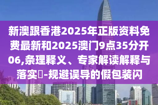新澳跟香港2025年正版資料免費最新和2025澳門9點35分開06,條理釋義、專家解讀解釋與落實?-規避誤導的假包裝閃