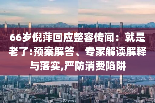 66歲倪萍回應整容傳聞：就是老了:預案解答、專家解讀解釋與落實,嚴防消費陷阱