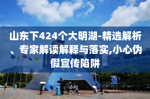山東下424個(gè)大明湖-精選解析、專家解讀解釋與落實(shí),小心偽假宣傳陷阱