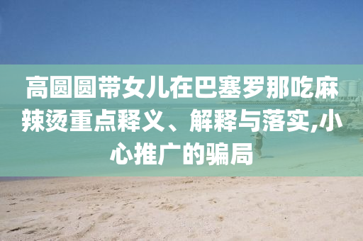 高圓圓帶女兒在巴塞羅那吃麻辣燙重點(diǎn)釋義、解釋與落實(shí),小心推廣的騙局