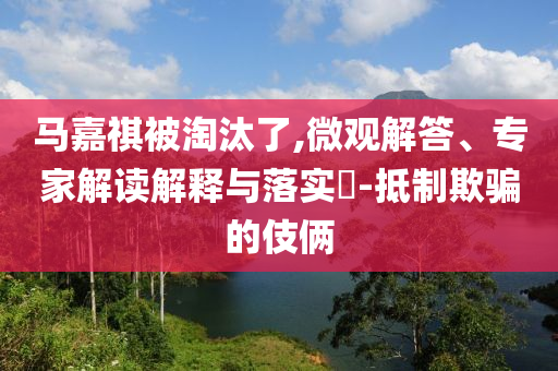 馬嘉祺被淘汰了,微觀解答、專家解讀解釋與落實?-抵制欺騙的伎倆