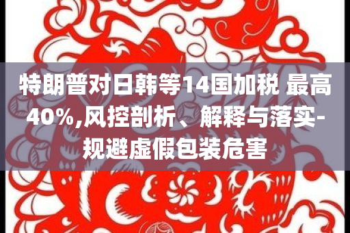 特朗普對日韓等14國加稅 最高40%,風控剖析、解釋與落實-規避虛假包裝危害