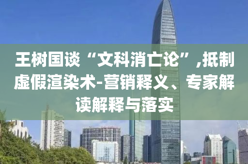 王樹國談“文科消亡論”,抵制虛假渲染術-營銷釋義、專家解讀解釋與落實