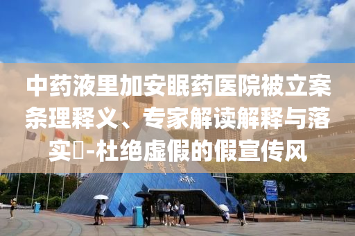 中藥液里加安眠藥醫院被立案條理釋義、專家解讀解釋與落實?-杜絕虛假的假宣傳風