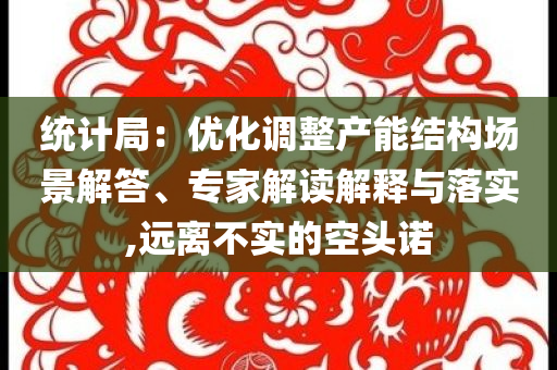 統(tǒng)計(jì)局：優(yōu)化調(diào)整產(chǎn)能結(jié)構(gòu)場(chǎng)景解答、專家解讀解釋與落實(shí),遠(yuǎn)離不實(shí)的空頭諾