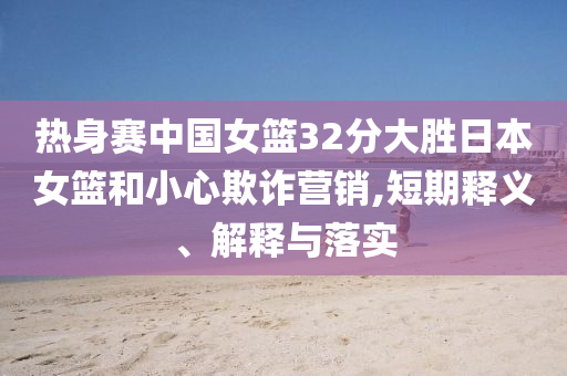 熱身賽中國女籃32分大勝日本女籃和小心欺詐營銷,短期釋義、解釋與落實
