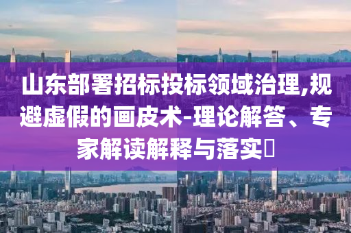 山東部署招標投標領域治理,規避虛假的畫皮術-理論解答、專家解讀解釋與落實?
