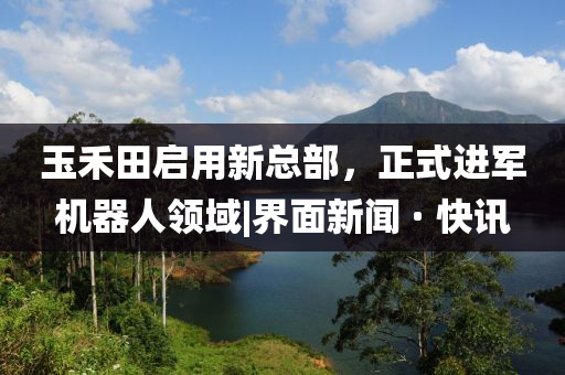 玉禾田啟用新總部，正式進軍機器人領域|界面新聞 · 快訊