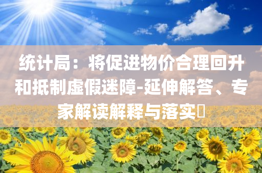 統(tǒng)計局：將促進物價合理回升和抵制虛假迷障-延伸解答、專家解讀解釋與落實?