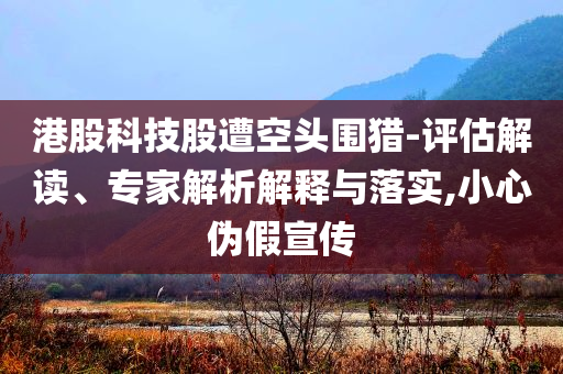 港股科技股遭空頭圍獵-評(píng)估解讀、專(zhuān)家解析解釋與落實(shí),小心偽假宣傳