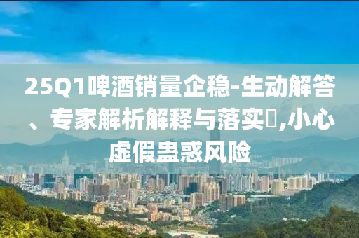 25Q1啤酒銷量企穩(wěn)-生動(dòng)解答、專家解析解釋與落實(shí)?,小心虛假蠱惑風(fēng)險(xiǎn)