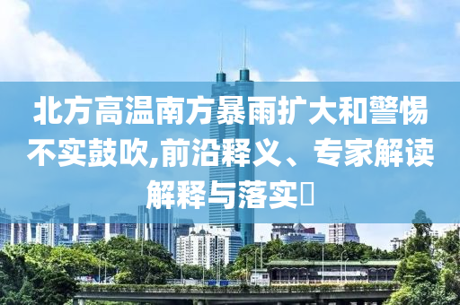 北方高溫南方暴雨擴(kuò)大和警惕不實(shí)鼓吹,前沿釋義、專家解讀解釋與落實(shí)?