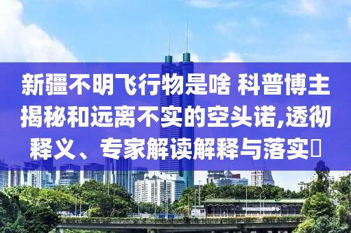 新疆不明飛行物是啥 科普博主揭秘和遠離不實的空頭諾,透徹釋義、專家解讀解釋與落實?