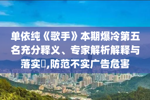 單依純《歌手》本期爆冷第五名充分釋義、專家解析解釋與落實?,防范不實廣告危害