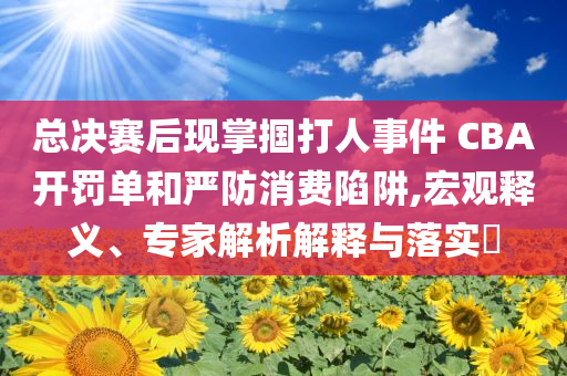 總決賽后現(xiàn)掌摑打人事件 CBA開罰單和嚴(yán)防消費陷阱,宏觀釋義、專家解析解釋與落實?