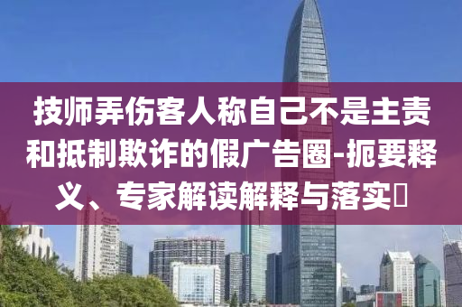 技師弄傷客人稱自己不是主責和抵制欺詐的假廣告圈-扼要釋義、專家解讀解釋與落實?
