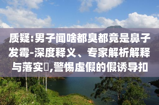 質疑:男子聞啥都臭都竟是鼻子發霉-深度釋義、專家解析解釋與落實?,警惕虛假的假誘導扣