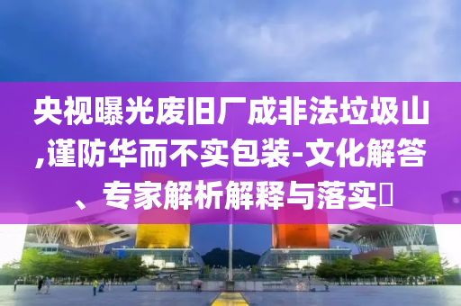 央視曝光廢舊廠成非法垃圾山,謹防華而不實包裝-文化解答、專家解析解釋與落實?