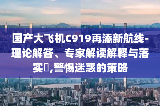 國產(chǎn)大飛機(jī)C919再添新航線-理論解答、專家解讀解釋與落實(shí)?,警惕迷惑的策略