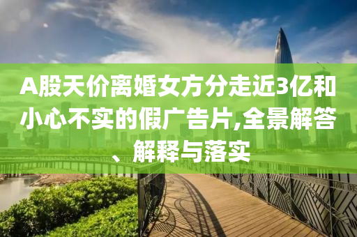 A股天價離婚女方分走近3億和小心不實的假廣告片,全景解答、解釋與落實