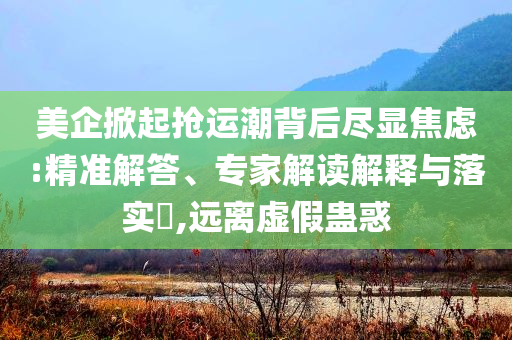 美企掀起搶運潮背后盡顯焦慮:精準(zhǔn)解答、專家解讀解釋與落實?,遠(yuǎn)離虛假蠱惑