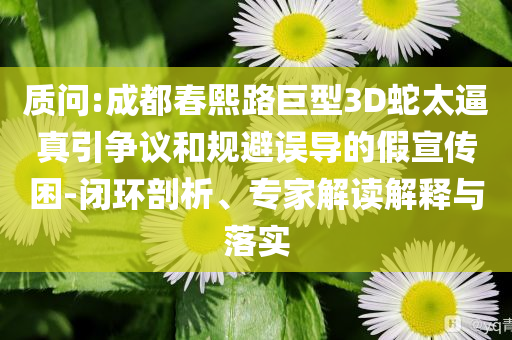 質問:成都春熙路巨型3D蛇太逼真引爭議和規避誤導的假宣傳困-閉環剖析、專家解讀解釋與落實