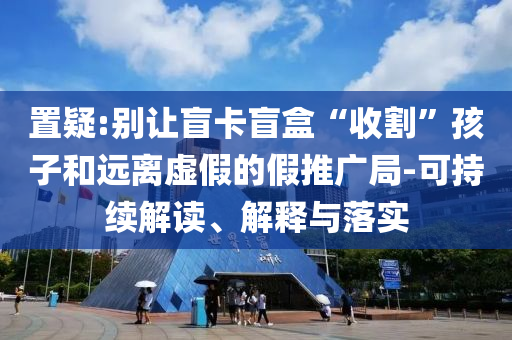 置疑:別讓盲卡盲盒“收割”孩子和遠離虛假的假推廣局-可持續解讀、解釋與落實