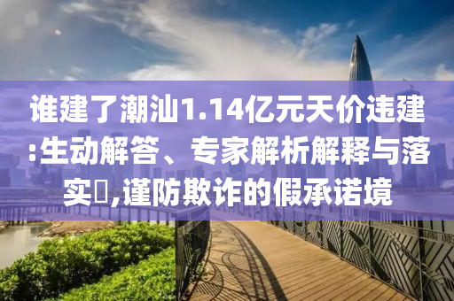 誰建了潮汕1.14億元天價違建:生動解答、專家解析解釋與落實?,謹防欺詐的假承諾境
