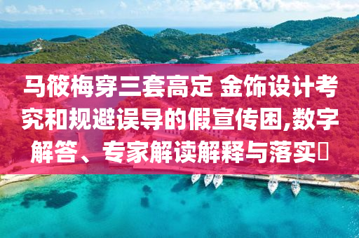 馬筱梅穿三套高定 金飾設計考究和規避誤導的假宣傳困,數字解答、專家解讀解釋與落實?