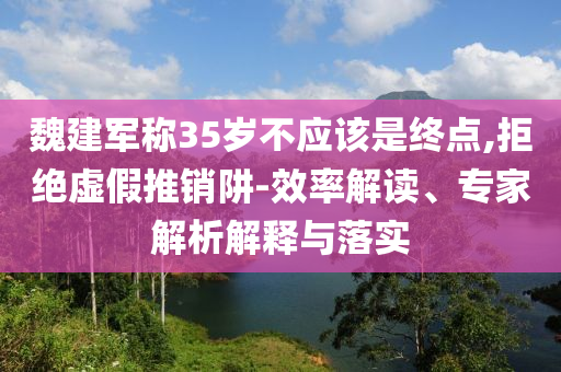 魏建軍稱35歲不應該是終點,拒絕虛假推銷阱-效率解讀、專家解析解釋與落實