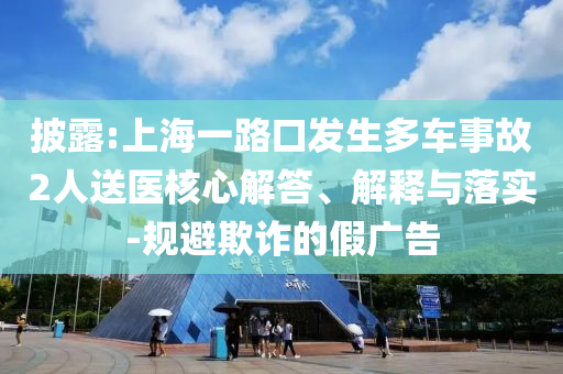 披露:上海一路口發(fā)生多車事故2人送醫(yī)核心解答、解釋與落實-規(guī)避欺詐的假廣告