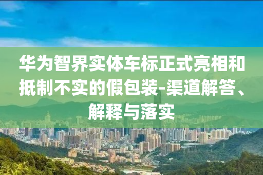 華為智界實(shí)體車(chē)標(biāo)正式亮相和抵制不實(shí)的假包裝-渠道解答、解釋與落實(shí)