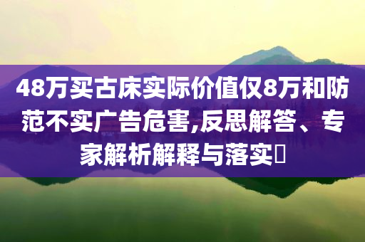 48萬買古床實際價值僅8萬和防范不實廣告危害,反思解答、專家解析解釋與落實?