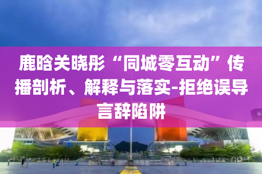 鹿晗關曉彤“同城零互動”傳播剖析、解釋與落實-拒絕誤導言辭陷阱