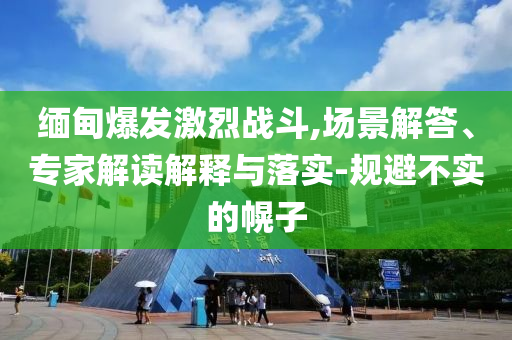 緬甸爆發激烈戰斗,場景解答、專家解讀解釋與落實-規避不實的幌子