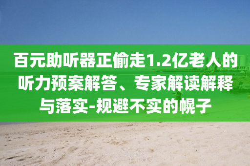 百元助聽器正偷走1.2億老人的聽力預案解答、專家解讀解釋與落實-規避不實的幌子
