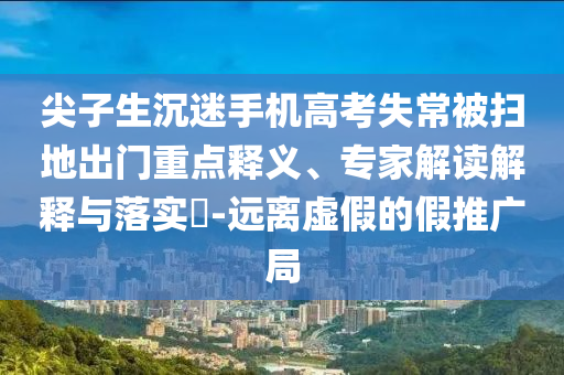 尖子生沉迷手機(jī)高考失常被掃地出門重點(diǎn)釋義、專家解讀解釋與落實(shí)?-遠(yuǎn)離虛假的假推廣局