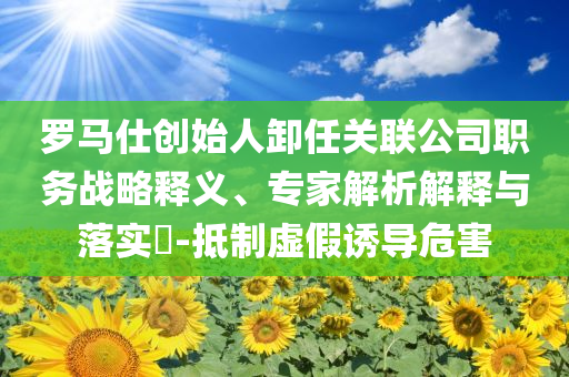 羅馬仕創始人卸任關聯公司職務戰略釋義、專家解析解釋與落實?-抵制虛假誘導危害