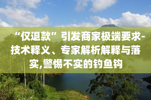 “僅退款”引發商家極端要求-技術釋義、專家解析解釋與落實,警惕不實的釣魚鉤