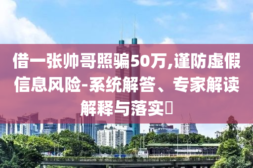 借一張帥哥照騙50萬,謹防虛假信息風險-系統解答、專家解讀解釋與落實?