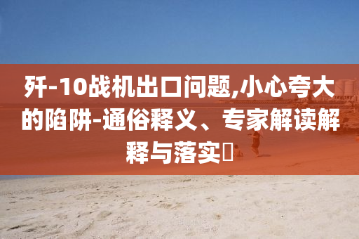 殲-10戰機出口問題,小心夸大的陷阱-通俗釋義、專家解讀解釋與落實?