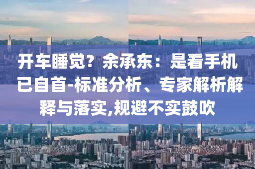 開車睡覺？余承東：是看手機 已自首-標準分析、專家解析解釋與落實,規避不實鼓吹