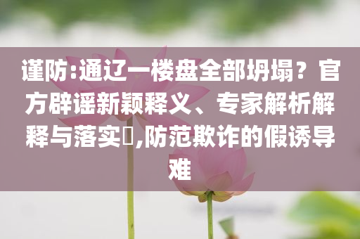 謹防:通遼一樓盤全部坍塌？官方辟謠新穎釋義、專家解析解釋與落實?,防范欺詐的假誘導難