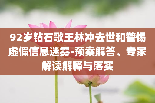 92歲鉆石歌王林沖去世和警惕虛假信息迷霧-預(yù)案解答、專家解讀解釋與落實