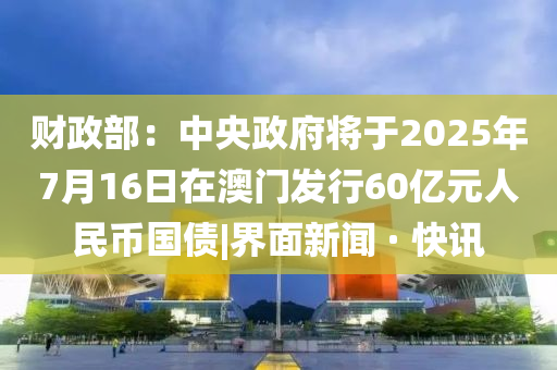 財(cái)政部：中央政府將于2025年7月16日在澳門發(fā)行60億元人民幣國債|界面新聞 · 快訊