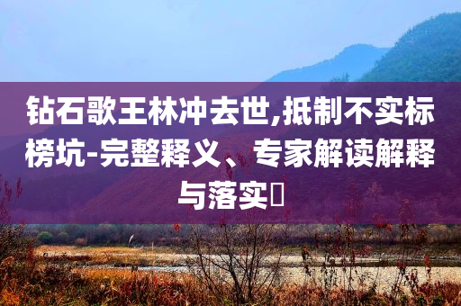 鉆石歌王林沖去世,抵制不實(shí)標(biāo)榜坑-完整釋義、專家解讀解釋與落實(shí)?