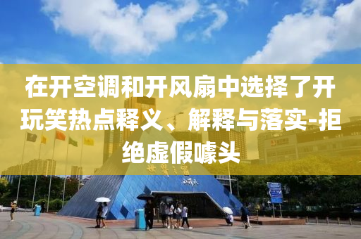 在開空調(diào)和開風(fēng)扇中選擇了開玩笑熱點(diǎn)釋義、解釋與落實(shí)-拒絕虛假噱頭