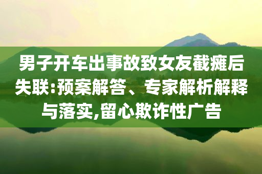 男子開車出事故致女友截癱后失聯(lián):預(yù)案解答、專家解析解釋與落實,留心欺詐性廣告