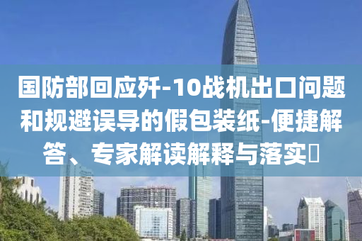 國防部回應(yīng)殲-10戰(zhàn)機(jī)出口問題和規(guī)避誤導(dǎo)的假包裝紙-便捷解答、專家解讀解釋與落實?